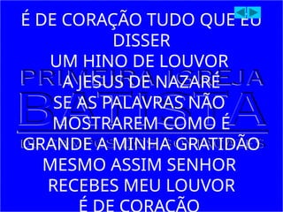 É DE CORAÇÃO TUDO QUE EU
DISSER
UM HINO DE LOUVOR
A JESUS DE NAZARÉ
SE AS PALAVRAS NÃO
MOSTRAREM COMO É
GRANDE A MINHA GRATIDÃO
MESMO ASSIM SENHOR
RECEBES MEU LOUVOR
 