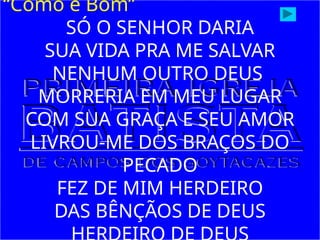“Como é Bom”
SÓ O SENHOR DARIA
SUA VIDA PRA ME SALVAR
NENHUM OUTRO DEUS
MORRERIA EM MEU LUGAR
COM SUA GRAÇA E SEU AMOR
LIVROU-ME DOS BRAÇOS DO
PECADO
FEZ DE MIM HERDEIRO
DAS BÊNÇÃOS DE DEUS
 