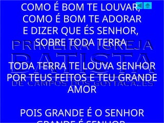 COMO É BOM TE LOUVAR,
COMO É BOM TE ADORAR
E DIZER QUE ÉS SENHOR,
SOBRE TODA TERRA
TODA TERRA TE LOUVA SENHOR
POR TEUS FEITOS E TEU GRANDE
AMOR
POIS GRANDE É O SENHOR
 