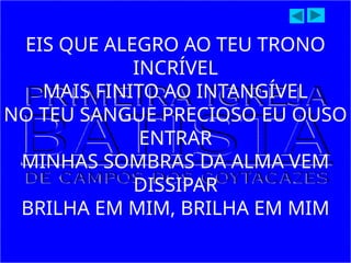 EIS QUE ALEGRO AO TEU TRONO
INCRÍVEL
MAIS FINITO AO INTANGÍVEL
NO TEU SANGUE PRECIOSO EU OUSO
ENTRAR
MINHAS SOMBRAS DA ALMA VEM
DISSIPAR
BRILHA EM MIM, BRILHA EM MIM
 