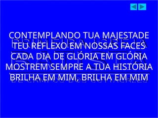 CONTEMPLANDO TUA MAJESTADE
TEU REFLEXO EM NOSSAS FACES
CADA DIA DE GLÓRIA EM GLÓRIA
MOSTREM SEMPRE A TUA HISTÓRIA
BRILHA EM MIM, BRILHA EM MIM
 