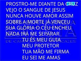 PROSTRO-ME DIANTE DA CRUZ
VEJO O SANGUE DE JESUS
NUNCA HOUVE AMOR ASSIM
SOBRE A MORTE JÁ VENCEU
SUA GLÓRIA O CÉU ENCHEU
NADA IRÁ ME SEPARAR
TU ÉS MEU GUIA
MEU PROTETOR
TUA MÃO ME FIRMA
EU SEI ME AMAS
 
