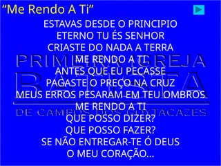 “Me Rendo A Ti”
ESTAVAS DESDE O PRINCIPIO
ETERNO TU ÉS SENHOR
CRIASTE DO NADA A TERRA
ME RENDO A TI
ANTES QUE EU PECASSE
PAGASTE O PREÇO NA CRUZ
MEUS ERROS PESARAM EM TEU OMBROS
ME RENDO A TI
QUE POSSO DIZER?
QUE POSSO FAZER?
SE NÃO ENTREGAR-TE Ó DEUS
O MEU CORAÇÃO...
 