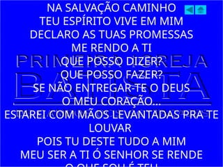 NA SALVAÇÃO CAMINHO
TEU ESPÍRITO VIVE EM MIM
DECLARO AS TUAS PROMESSAS
ME RENDO A TI
QUE POSSO DIZER?
QUE POSSO FAZER?
SE NÃO ENTREGAR-TE O DEUS
O MEU CORAÇÃO...
ESTAREI COM MÃOS LEVANTADAS PRA TE
LOUVAR
POIS TU DESTE TUDO A MIM
MEU SER A TI Ó SENHOR SE RENDE
 