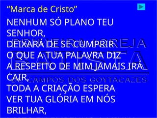 NENHUM SÓ PLANO TEU
SENHOR,
DEIXARÁ DE SE CUMPRIR
O QUE A TUA PALAVRA DIZ
A RESPEITO DE MIM JAMAIS IRÁ
CAIR,
TODA A CRIAÇÃO ESPERA
VER TUA GLÓRIA EM NÓS
BRILHAR,
“Marca de Cristo”
 