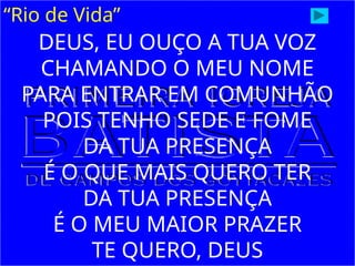 “Rio de Vida”
DEUS, EU OUÇO A TUA VOZ
CHAMANDO O MEU NOME
PARA ENTRAR EM COMUNHÃO
POIS TENHO SEDE E FOME
DA TUA PRESENÇA
É O QUE MAIS QUERO TER
DA TUA PRESENÇA
É O MEU MAIOR PRAZER
TE QUERO, DEUS
 