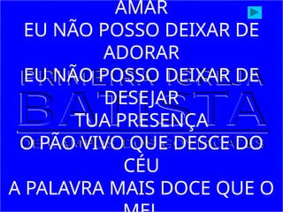 AMAR
EU NÃO POSSO DEIXAR DE
ADORAR
EU NÃO POSSO DEIXAR DE
DESEJAR
TUA PRESENÇA
O PÃO VIVO QUE DESCE DO
CÉU
A PALAVRA MAIS DOCE QUE O
 