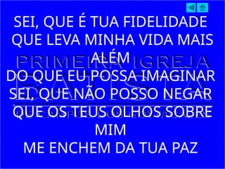 SEI, QUE É TUA FIDELIDADE
QUE LEVA MINHA VIDA MAIS
ALÉM
DO QUE EU POSSA IMAGINAR
SEI, QUE NÃO POSSO NEGAR
QUE OS TEUS OLHOS SOBRE
MIM
ME ENCHEM DA TUA PAZ
 