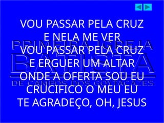 VOU PASSAR PELA CRUZ
E NELA ME VER
VOU PASSAR PELA CRUZ
E ERGUER UM ALTAR
ONDE A OFERTA SOU EU
CRUCIFICO O MEU EU
TE AGRADEÇO, OH, JESUS
 