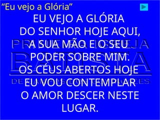 “Eu vejo a Glória”
EU VEJO A GLÓRIA
DO SENHOR HOJE AQUI,
A SUA MÃO E O SEU
PODER SOBRE MIM.
OS CÉUS ABERTOS HOJE
EU VOU CONTEMPLAR
O AMOR DESCER NESTE
LUGAR.
 