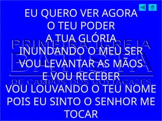 EU QUERO VER AGORA
O TEU PODER
A TUA GLÓRIA
INUNDANDO O MEU SER
VOU LEVANTAR AS MÃOS
E VOU RECEBER
VOU LOUVANDO O TEU NOME
POIS EU SINTO O SENHOR ME
TOCAR
 