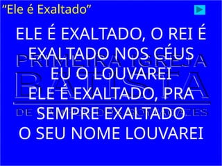 “Ele é Exaltado”
ELE É EXALTADO, O REI É
EXALTADO NOS CÉUS
EU O LOUVAREI
ELE É EXALTADO, PRA
SEMPRE EXALTADO
O SEU NOME LOUVAREI
 