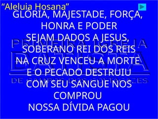 “Aleluia Hosana”
GLÓRIA, MAJESTADE, FORÇA,
HONRA E PODER
SEJAM DADOS A JESUS,
SOBERANO REI DOS REIS
NA CRUZ VENCEU A MORTE
E O PECADO DESTRUIU
COM SEU SANGUE NOS
COMPROU
NOSSA DÍVIDA PAGOU
 