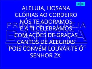 ALELUIA, HOSANA
GLÓRIAS AO CORDEIRO
NÓS TE ADORAMOS
E A TI CELEBRAMOS
COM AÇÕES DE GRAÇAS
CANTOS DE ALEGRIAS
POIS CONVÉM LOUVAR-TE Ó
SENHOR 2X
 