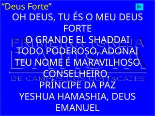 “Deus Forte”
OH DEUS, TU ÉS O MEU DEUS
FORTE
O GRANDE EL SHADDAI
TODO PODEROSO, ADONAI
TEU NOME É MARAVILHOSO
CONSELHEIRO,
PRÍNCIPE DA PAZ
YESHUA HAMASHIA, DEUS
EMANUEL
 
