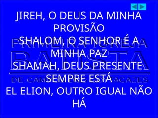 JIREH, O DEUS DA MINHA
PROVISÃO
SHALOM, O SENHOR É A
MINHA PAZ
SHAMAH, DEUS PRESENTE
SEMPRE ESTÁ
EL ELION, OUTRO IGUAL NÃO
HÁ
 