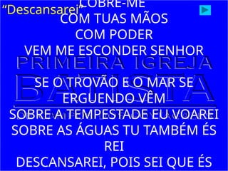 “Descansarei”
COBRE-ME
COM TUAS MÃOS
COM PODER
VEM ME ESCONDER SENHOR
SE O TROVÃO E O MAR SE
ERGUENDO VÊM
SOBRE A TEMPESTADE EU VOAREI
SOBRE AS ÁGUAS TU TAMBÉM ÉS
REI
DESCANSAREI, POIS SEI QUE ÉS
 