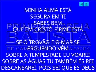 MINHA ALMA ESTÁ
SEGURA EM TI
SABES BEM
QUE EM CRISTO FIRME ESTÁ
SE O TROVÃO E O MAR SE
ERGUENDO VÊM
SOBRE A TEMPESTADE EU VOAREI
SOBRE AS ÁGUAS TU TAMBÉM ÉS REI
DESCANSAREI, POIS SEI QUE ÉS DEUS
 