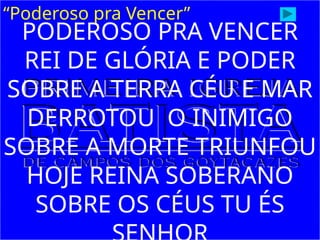 “Poderoso pra Vencer”
PODEROSO PRA VENCER
REI DE GLÓRIA E PODER
SOBRE A TERRA CÉU E MAR
DERROTOU O INIMIGO
SOBRE A MORTE TRIUNFOU
HOJE REINA SOBERANO
SOBRE OS CÉUS TU ÉS
 