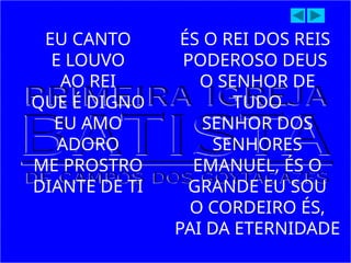 EU CANTO
E LOUVO
AO REI
QUE É DIGNO
EU AMO
ADORO
ME PROSTRO
DIANTE DE TI
ÉS O REI DOS REIS
PODEROSO DEUS
O SENHOR DE
TUDO
SENHOR DOS
SENHORES
EMANUEL, ÉS O
GRANDE EU SOU
O CORDEIRO ÉS,
PAI DA ETERNIDADE
 