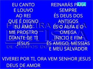 EU CANTO
E LOUVO
AO REI
QUE É DIGNO
EU AMO
ME PROSTRO
DIANTE DE TI
JESUS
DEUS DE AMOR
REINARÁS PARA
SEMPRE
ÉS DEUS DOS
ANTIGOS
ÉS O ALFA E O
OMEGA
INICIO E FIM
ÉS AMIGO, MESSIAS
E MEU SALVADOR
VIVEREI POR TI, ORA VEM SENHOR JESUS
 