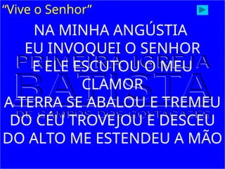 “Vive o Senhor”
NA MINHA ANGÚSTIA
EU INVOQUEI O SENHOR
E ELE ESCUTOU O MEU
CLAMOR
A TERRA SE ABALOU E TREMEU
DO CÉU TROVEJOU E DESCEU
DO ALTO ME ESTENDEU A MÃO
 