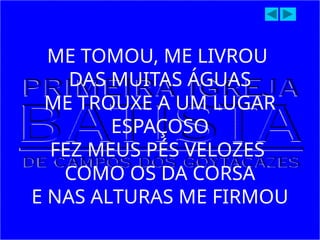 ME TOMOU, ME LIVROU
DAS MUITAS ÁGUAS
ME TROUXE A UM LUGAR
ESPAÇOSO
FEZ MEUS PÉS VELOZES
COMO OS DA CORSA
E NAS ALTURAS ME FIRMOU
 