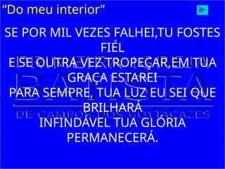 “Do meu interior”
SE POR MIL VEZES FALHEI,TU FOSTES
FIÉL
E SE OUTRA VEZ TROPEÇAR,EM TUA
GRAÇA ESTAREI
PARA SEMPRE, TUA LUZ EU SEI QUE
BRILHARÁ
INFINDÁVEL TUA GLÓRIA
PERMANECERÁ.
 