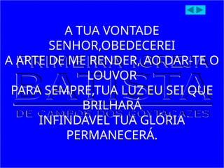 A TUA VONTADE
SENHOR,OBEDECEREI
A ARTE DE ME RENDER, AO DAR-TE O
LOUVOR
PARA SEMPRE,TUA LUZ EU SEI QUE
BRILHARÁ
INFINDÁVEL TUA GLÓRIA
PERMANECERÁ.
 