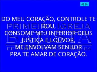 DO MEU CORAÇÃO, CONTROLE TE
DOU,
CONSOME MEU INTERIOR DEUS
JUSTIÇA E LOUVOR,
ME ENVOLVAM SENHOR
PRA TE AMAR DE CORAÇÃO.
 