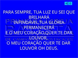 PARA SEMPRE, TUA LUZ EU SEI QUE
BRILHARÁ
INFINDÁVEL,TUA GLÓRIA
PERMANECERÁ
E O MEU CORAÇÃO,QUER TE DAR
LOUVOR,
O MEU CORAÇÃO QUER TE DAR
LOUVOR OH DEUS.
 