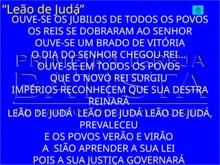 “Leão de Judá”
OUVE-SE OS JÚBILOS DE TODOS OS POVOS
OS REIS SE DOBRARAM AO SENHOR
OUVE-SE UM BRADO DE VITÓRIA
O DIA DO SENHOR CHEGOU REI...
OUVE-SE EM TODOS OS POVOS
QUE O NOVO REI SURGIU
IMPÉRIOS RECONHECEM QUE SUA DESTRA
REINARÁ
LEÃO DE JUDÁ LEÃO DE JUDÁ LEÃO DE JUDÁ,
PREVALECEU
E OS POVOS VERÃO E VIRÃO
A SIÃO APRENDER A SUA LEI
POIS A SUA JUSTIÇA GOVERNARÁ
 