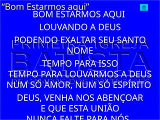 “Bom Estarmos aqui”
BOM ESTARMOS AQUI
LOUVANDO A DEUS
PODENDO EXALTAR SEU SANTO
NOME
TEMPO PARA ISSO
TEMPO PARA LOUVARMOS A DEUS
NUM SÓ AMOR, NUM SÓ ESPÍRITO
DEUS, VENHA NOS ABENÇOAR
E QUE ESTA UNIÃO
 