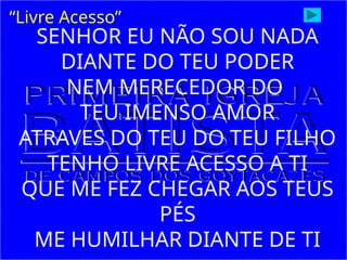 SENHOR EU NÃO SOU NADA
DIANTE DO TEU PODER
NEM MERECEDOR DO
TEU IMENSO AMOR
ATRAVES DO TEU DO TEU FILHO
TENHO LIVRE ACESSO A TI
QUE ME FEZ CHEGAR AOS TEUS
PÉS
ME HUMILHAR DIANTE DE TI
“Livre Acesso”
 