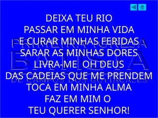DEIXA TEU RIO
PASSAR EM MINHA VIDA
E CURAR MINHAS FERIDAS
SARAR AS MINHAS DORES
LIVRA-ME OH DEUS
DAS CADEIAS QUE ME PRENDEM
TOCA EM MINHA ALMA
FAZ EM MIM O
TEU QUERER SENHOR!
 