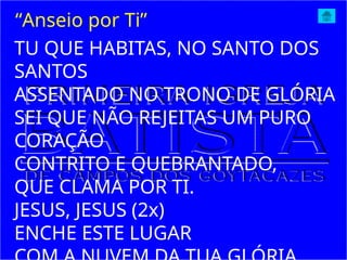 TU QUE HABITAS, NO SANTO DOS
SANTOS
ASSENTADO NO TRONO DE GLÓRIA
SEI QUE NÃO REJEITAS UM PURO
CORAÇÃO
CONTRITO E QUEBRANTADO,
QUE CLAMA POR TI.
JESUS, JESUS (2x)
ENCHE ESTE LUGAR
“Anseio por Ti”
 