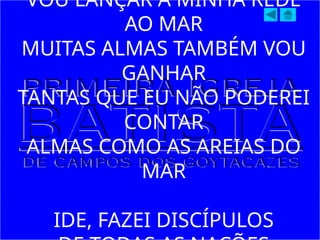 VOU LANÇAR A MINHA REDE
AO MAR
MUITAS ALMAS TAMBÉM VOU
GANHAR
TANTAS QUE EU NÃO PODEREI
CONTAR
ALMAS COMO AS AREIAS DO
MAR
IDE, FAZEI DISCÍPULOS
 