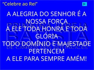 A ALEGRIA DO SENHOR É A
NOSSA FORÇA
A ELE TODA HONRA E TODA
GLÓRIA
TODO DOMÍNIO E MAJESTADE
PERTENCEM
A ELE PARA SEMPRE AMÉM!
“Celebre ao Rei”
 