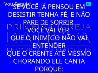 SE VOCÊ JÁ PENSOU EM
DESISTIR TENHA FÉ, E NÃO
PARE DE SORRIR,
VOCÊ VAI VER
QUE O INIMIGO NÃO VAI
ENTENDER
QUE O CRENTE ATÉ MESMO
CHORANDO ELE CANTA
PORQUE:
“Vou Seguir”
 