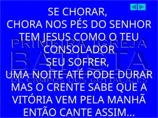 SE CHORAR,
CHORA NOS PÉS DO SENHOR
TEM JESUS COMO O TEU
CONSOLADOR
SEU SOFRER,
UMA NOITE ATÉ PODE DURAR
MAS O CRENTE SABE QUE A
VITÓRIA VEM PELA MANHÃ
ENTÃO CANTE ASSIM...
 