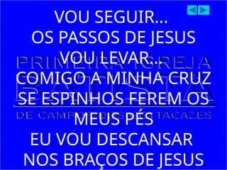 VOU SEGUIR...
OS PASSOS DE JESUS
VOU LEVAR...
COMIGO A MINHA CRUZ
SE ESPINHOS FEREM OS
MEUS PÉS
EU VOU DESCANSAR
NOS BRAÇOS DE JESUS
 