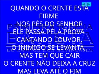 QUANDO O CRENTE ESTÁ
FIRME
NOS PÉS DO SENHOR
ELE PASSA PELA PROVA
CANTANDO LOUVOR,
O INIMIGO SE LEVANTA,
MAS TEM QUE CAIR
O CRENTE NÃO DEIXA A CRUZ
MAS LEVA ATÉ O FIM
 