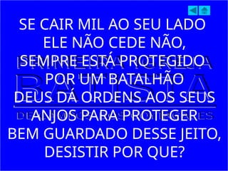 SE CAIR MIL AO SEU LADO
ELE NÃO CEDE NÃO,
SEMPRE ESTÁ PROTEGIDO
POR UM BATALHÃO
DEUS DÁ ORDENS AOS SEUS
ANJOS PARA PROTEGER
BEM GUARDADO DESSE JEITO,
DESISTIR POR QUE?
 