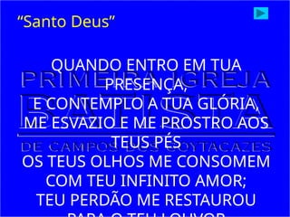 QUANDO ENTRO EM TUA
PRESENÇA,
E CONTEMPLO A TUA GLÓRIA,
ME ESVAZIO E ME PROSTRO AOS
TEUS PÉS
OS TEUS OLHOS ME CONSOMEM
COM TEU INFINITO AMOR;
TEU PERDÃO ME RESTAUROU
“Santo Deus”
 