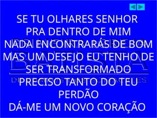 SE TU OLHARES SENHOR
PRA DENTRO DE MIM
NADA ENCONTRARÁS DE BOM
MAS UM DESEJO EU TENHO DE
SER TRANSFORMADO
PRECISO TANTO DO TEU
PERDÃO
DÁ-ME UM NOVO CORAÇÃO
 