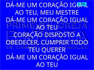 DÁ-ME UM CORAÇÃO IGUAL
AO TEU, MEU MESTRE
DÁ-ME UM CORAÇÃO IGUAL
AO TEU
CORAÇÃO DISPOSTO A
OBEDECER, CUMPRIR TODO
TEU QUERER
DÁ-ME UM CORAÇÃO IGUAL
AO TEU
 