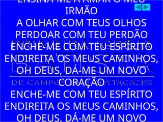 ENSINA-ME A AMAR O MEU
IRMÃO
A OLHAR COM TEUS OLHOS
PERDOAR COM TEU PERDÃO
ENCHE-ME COM TEU ESPÍRITO
ENDIREITA OS MEUS CAMINHOS,
OH DEUS, DÁ-ME UM NOVO
CORAÇÃO
ENCHE-ME COM TEU ESPÍRITO
ENDIREITA OS MEUS CAMINHOS,
OH DEUS, DÁ-ME UM NOVO
 
