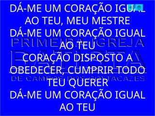 DÁ-ME UM CORAÇÃO IGUAL
AO TEU, MEU MESTRE
DÁ-ME UM CORAÇÃO IGUAL
AO TEU
CORAÇÃO DISPOSTO A
OBEDECER, CUMPRIR TODO
TEU QUERER
DÁ-ME UM CORAÇÃO IGUAL
AO TEU
 