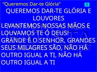 QUEREMOS DAR-TE GLÓRIA E
LOUVORES
LEVANTEMOS NOSSAS MÃOS E
LOUVAMOS TE Ó DEUS!
GRANDE É O SENHOR, GRANDES
SEUS MILAGRES SÃO, NÃO HÁ
OUTRO IGUAL A TI, NÃO HÁ
OUTRO IGUAL A TI
“Queremos Dar-te Glória”
 