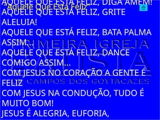 AQUELE QUE ESTÁ FELIZ, DIGA AMÉM!
AQUELE QUE ESTÁ FELIZ, GRITE
ALELUIA!
AQUELE QUE ESTÁ FELIZ, BATA PALMA
ASSIM...
AQUELE QUE ESTÁ FELIZ, DANCE
COMIGO ASSIM...
COM JESUS NO CORAÇÃO A GENTE É
FELIZ
COM JESUS NA CONDUÇÃO, TUDO É
MUITO BOM!
JESUS É ALEGRIA, EUFORIA,
“Aquele Que Está Feliz”
 